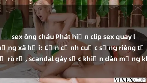 sex ông cháu Phát hiện clip sex quay lén hot nhất trên mạng xã hội: Cận cảnh cuộc sống riêng tư bị rò rỉ, scandal gây sốc khiến dân mạng không khỏi bàng hoàng