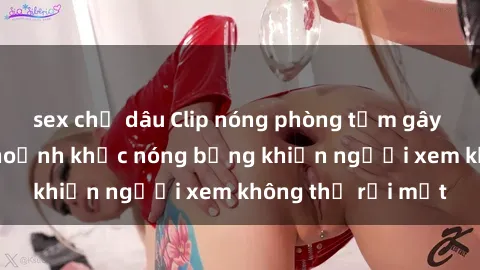 sex chị dâu Clip nóng phòng tắm gây sốt: Cận cảnh khoảnh khắc nóng bỏng khiến người xem không thể rời mắt