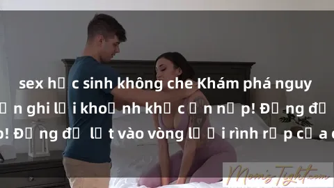 sex học sinh không che Khám phá nguy hiểm: sex camera ẩn ghi lại khoảnh khắc ẩn nấp! Đừng để lọt vào vòng lưới rình rập của camera ẩn!