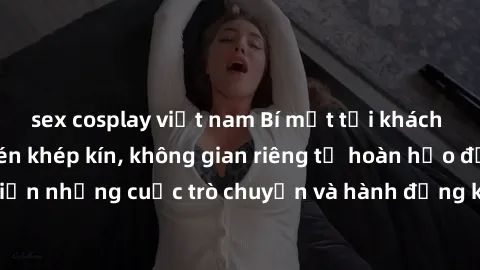 sex cosplay việt nam Bí mật tại khách sạn: Phòng quay lén khép kín, không gian riêng tư hoàn hảo để thực hiện những cuộc trò chuyện và hành động không bị người khác phát hiện.