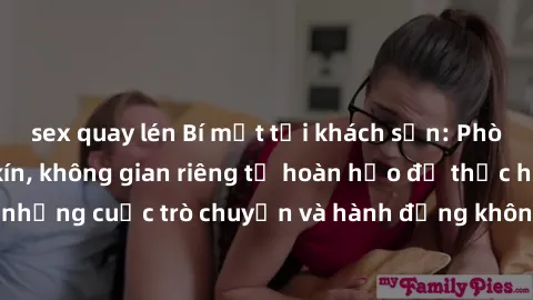 sex quay lén Bí mật tại khách sạn: Phòng quay lén khép kín, không gian riêng tư hoàn hảo để thực hiện những cuộc trò chuyện và hành động không bị người khác phát hiện.