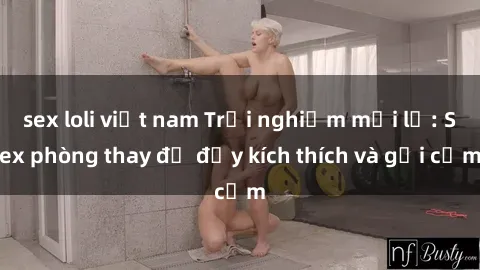 sex loli việt nam Trải nghiệm mới lạ: Sex phòng thay đồ đầy kích thích và gợi cảm