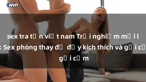 sex tra tấn việt nam Trải nghiệm mới lạ: Sex phòng thay đồ đầy kích thích và gợi cảm