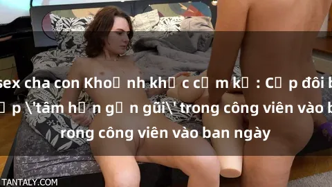 sex cha con Khoảnh khắc cấm kỵ: Cặp đôi bị bắt gặp 'tâm hồn gần gũi' trong công viên vào ban ngày
