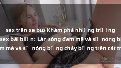 sex trên xe bus Khám phá những trải nghiệm độc đáo tại sex bãi biển: Làn sóng đam mê và sự nóng bỏng cháy bỏng trên cát trắng