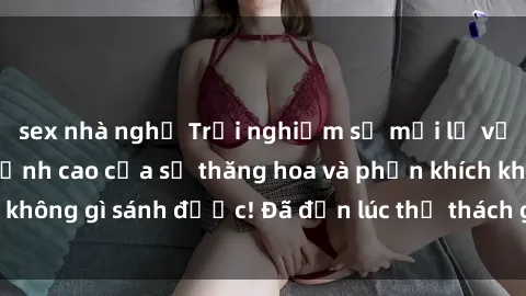 sex nhà nghỉ Trải nghiệm sự mới lạ với sex gangbang: Đỉnh cao của sự thăng hoa và phấn khích không gì sánh được! Đã đến lúc thử thách giới hạn của bạn!