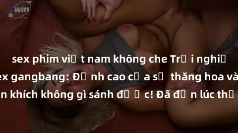 sex phim việt nam không che Trải nghiệm sự mới lạ với sex gangbang: Đỉnh cao của sự thăng hoa và phấn khích không gì sánh được! Đã đến lúc thử thách giới hạn của bạn!