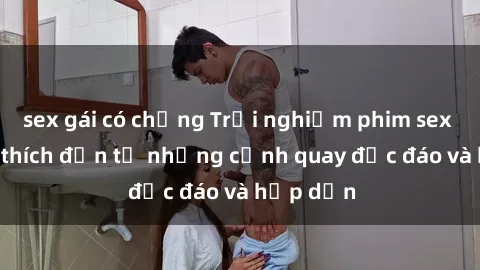 sex gái có chồng Trải nghiệm phim sex : Sự kích thích đến từ những cảnh quay độc đáo và hấp dẫn