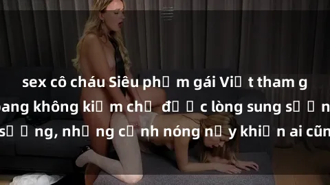 sex cô cháu Siêu phẩm gái Việt tham gia trong buổi gangbang không kiềm chế được lòng sung sướng, những cảnh nóng nảy khiến ai cũng phải mãn nhãn