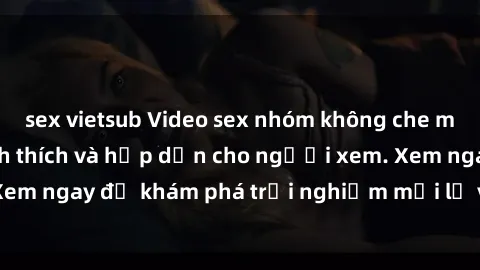 sex vietsub Video sex nhóm không che mới nhất cực kỳ kích thích và hấp dẫn cho người xem. Xem ngay để khám phá trải nghiệm mới lạ và đầy bất ngờ!