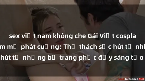 sex việt nam không che Gái Việt cosplay sexy khiến fan hâm mộ phát cuồng: Thử thách sức hút từ những bộ trang phục đầy sáng tạo và quyến rũ!