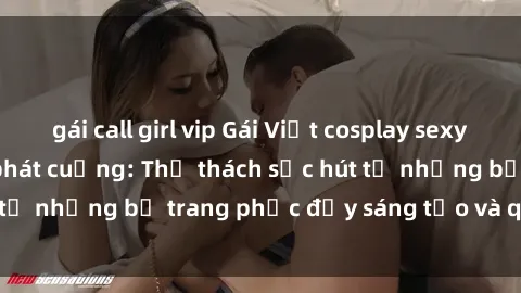 gái call girl vip Gái Việt cosplay sexy khiến fan hâm mộ phát cuồng: Thử thách sức hút từ những bộ trang phục đầy sáng tạo và quyến rũ!