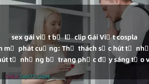 sex gái việt bị lộ clip Gái Việt cosplay sexy khiến fan hâm mộ phát cuồng: Thử thách sức hút từ những bộ trang phục đầy sáng tạo và quyến rũ!