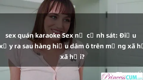 sex quán karaoke Sex nữ cảnh sát: Điều gì xảy ra sau hàng hiệu dâm ô trên mạng xã hội?
