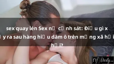 sex quay lén Sex nữ cảnh sát: Điều gì xảy ra sau hàng hiệu dâm ô trên mạng xã hội?