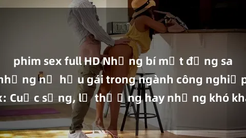 phim sex full HD Những bí mật đằng sau cuộc sống của những nữ hầu gái trong ngành công nghiệp sex: Cuộc sống, lẽ thường hay những khó khăn mà họ phải đối mặt.