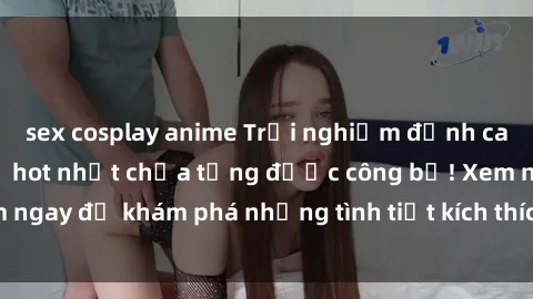 sex cosplay anime Trải nghiệm đỉnh cao cùng phim sex Mỹ hot nhất chưa từng được công bố! Xem ngay để khám phá những tình tiết kích thích, cảnh nóng bỏng!