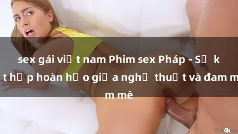 sex gái việt nam Phim sex Pháp - Sự kết hợp hoàn hảo giữa nghệ thuật và đam mê