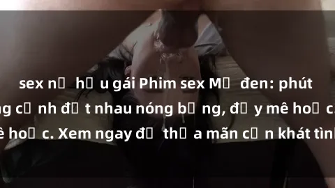 sex nữ hầu gái Phim sex Mỹ đen: phút mãnh liệt với những cảnh địt nhau nóng bỏng, đầy mê hoặc. Xem ngay để thỏa mãn cơn khát tình dục của bạn!