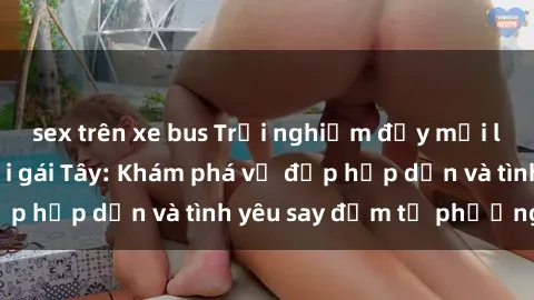 sex trên xe bus Trải nghiệm đầy mới lạ khi quan hệ với gái Tây: Khám phá vẻ đẹp hấp dẫn và tình yêu say đắm từ phương Tây