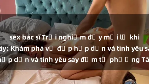 sex bác sĩ Trải nghiệm đầy mới lạ khi quan hệ với gái Tây: Khám phá vẻ đẹp hấp dẫn và tình yêu say đắm từ phương Tây