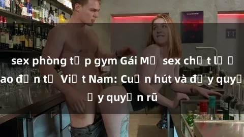 sex phòng tập gym Gái Mỹ sex chất lượng cao đến từ Việt Nam: Cuốn hút và đầy quyến rũ