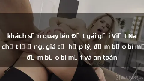 khách sạn quay lén Đặt gái gọi Việt Nam: Dịch vụ chất lượng, giá cả hợp lý, đảm bảo bí mật và an toàn