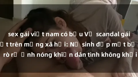sex gái việt nam có bầu Vụ scandal gái xinh lộ hàng gây sốt trên mạng xã hội: Nữ sinh đẹp mắt bị rò rỉ ảnh nóng khiến dân tình không khỏi bất ngờ và phẫn nộ!