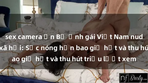 sex camera ẩn Bộ ảnh gái Việt Nam nude gây sốt mạng xã hội: Sắc nóng hơn bao giờ hết và thu hút triệu lượt xem