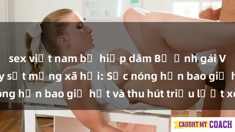 sex việt nam bị hiếp dâm Bộ ảnh gái Việt Nam nude gây sốt mạng xã hội: Sắc nóng hơn bao giờ hết và thu hút triệu lượt xem