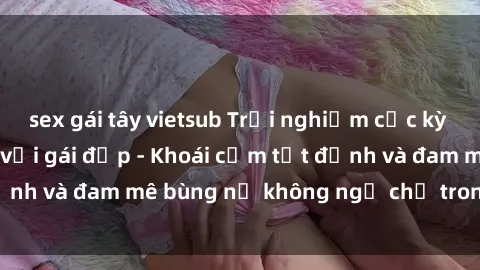 sex gái tây vietsub Trải nghiệm cực kỳ thú vị khi làm tình với gái đẹp - Khoái cảm tột đỉnh và đam mê bùng nổ không ngờ chỉ trong một đêm!