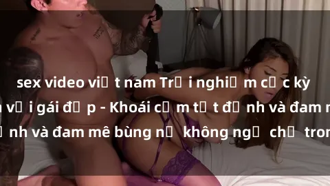 sex video việt nam Trải nghiệm cực kỳ thú vị khi làm tình với gái đẹp - Khoái cảm tột đỉnh và đam mê bùng nổ không ngờ chỉ trong một đêm!