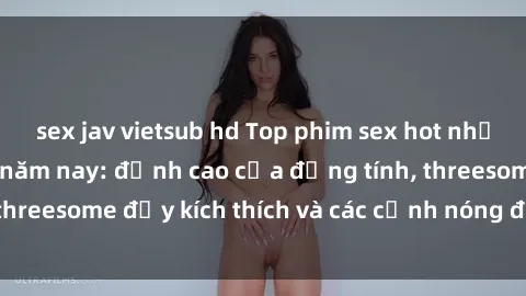 sex jav vietsub hd Top phim sex hot nhất không thể bỏ lỡ năm nay: đỉnh cao của đồng tính, threesome đầy kích thích và các cảnh nóng đang gây sốt!