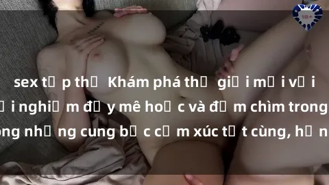 sex tập thể Khám phá thế giới mới với sex người lớn: trải nghiệm đầy mê hoặc và đắm chìm trong những cung bậc cảm xúc tột cùng, hứng khởi và cuốn hút.