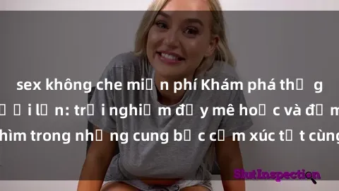 sex không che miễn phí Khám phá thế giới mới với sex người lớn: trải nghiệm đầy mê hoặc và đắm chìm trong những cung bậc cảm xúc tột cùng, hứng khởi và cuốn hút.