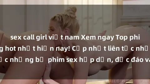 sex call girl việt nam Xem ngay Top phim sex mới nhất đang hot nhất hiện nay! Cập nhật liên tục những bộ phim sex hấp dẫn, độc đáo và đầy kích thích.