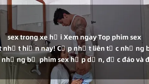 sex trong xe hơi Xem ngay Top phim sex mới nhất đang hot nhất hiện nay! Cập nhật liên tục những bộ phim sex hấp dẫn, độc đáo và đầy kích thích.