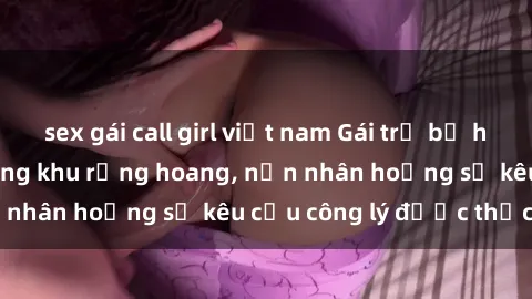 sex gái call girl việt nam Gái trẻ bị hiếp dâm bạo lực trong khu rừng hoang, nạn nhân hoảng sợ kêu cầu công lý được thực thi