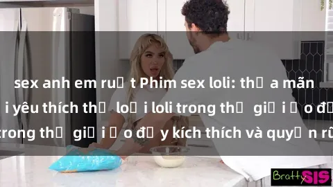 sex anh em ruột Phim sex loli: thỏa mãn đam mê của người yêu thích thể loại loli trong thế giới ảo đầy kích thích và quyến rũ.