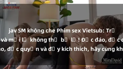 jav SM không che Phim sex Vietsub: Trải nghiệm hấp dẫn và mới lạ không thể bỏ lỡ! Độc đáo, độc quyền và đầy kích thích, hãy cùng khám phá ngay!