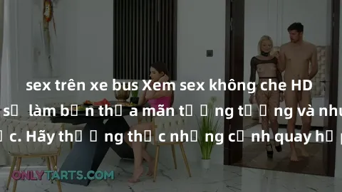 sex trên xe bus Xem sex không che HD miễn phí đảm bảo sẽ làm bạn thỏa mãn tưởng tượng và nhu cầu tình dục. Hãy thưởng thức những cảnh quay hấp dẫn và mãnh liệt ngay bây giờ!