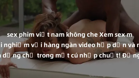 sex phim việt nam không che Xem sex miễn phí: Cùng trải nghiệm với hàng ngàn video hấp dẫn và nhiều thể loại đa dạng chỉ trong một cú nhấp chuột! Đừng bỏ lỡ cơ hội thưởng thức tuyệt vời này ngay hôm n