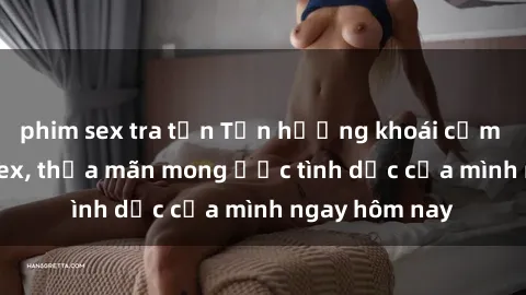 phim sex tra tấn Tận hưởng khoái cảm với gái xinh sex, thỏa mãn mong ước tình dục của mình ngay hôm nay