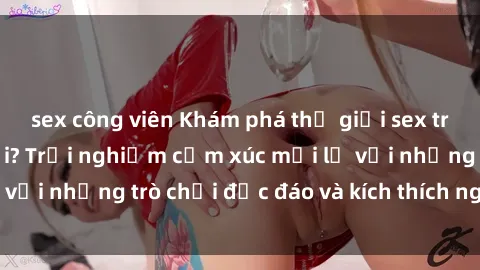 sex công viên Khám phá thế giới sex trực tuyến: Hơn tuổi? Trải nghiệm cảm xúc mới lạ với những trò chơi độc đáo và kích thích người lớn