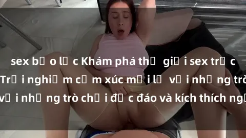 sex bạo lực Khám phá thế giới sex trực tuyến: Hơn tuổi? Trải nghiệm cảm xúc mới lạ với những trò chơi độc đáo và kích thích người lớn