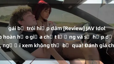 gái bị trói hiếp dâm [Review] JAV Idol Vietsub: Sự kết hợp hoàn hảo giữa chất lượng và sự hấp dẫn, người xem không thể bỏ qua! Đánh giá chi tiết về ứng dụng này!