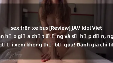 sex trên xe bus [Review] JAV Idol Vietsub: Sự kết hợp hoàn hảo giữa chất lượng và sự hấp dẫn, người xem không thể bỏ qua! Đánh giá chi tiết về ứng dụng này!