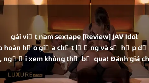 gái việt nam sextape [Review] JAV Idol Vietsub: Sự kết hợp hoàn hảo giữa chất lượng và sự hấp dẫn, người xem không thể bỏ qua! Đánh giá chi tiết về ứng dụng này!