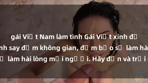 gái Việt Nam làm tình Gái Việt xinh đẹp, nồng nàn làm tình say đắm không gian, đảm bảo sẽ làm hài lòng mọi người. Hãy đến và trải nghiệm ngay!