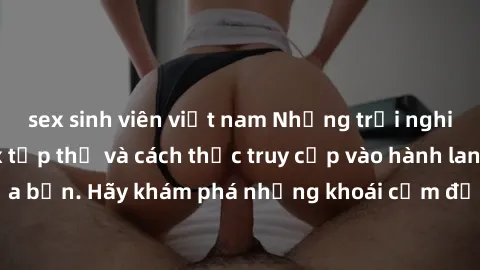 sex sinh viên việt nam Những trải nghiệm mới lạ với sex tập thể và cách thức truy cập vào hành lang đam mê của bạn. Hãy khám phá những khoái cảm đầy kích thích với tập thể hấp dẫn!